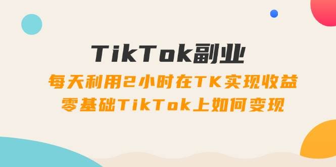 TikTok副业：每天利用2小时在TK实现收益，零基础TikTok上如何变现，34节程搞钱网创吧-网创项目资源站-副业项目-创业项目-搞钱项目搞钱网创吧