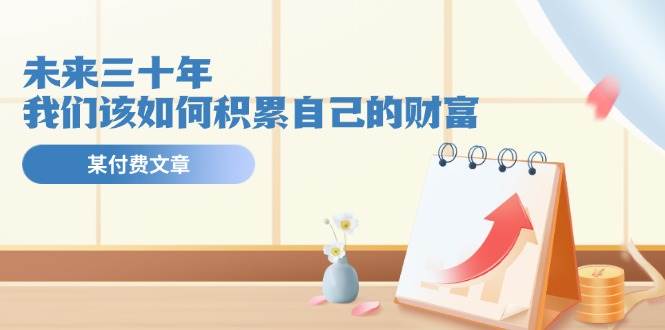 某公众号付费文《未来三十年，我们该如何积累自己的财富》搞钱网创吧-网创项目资源站-副业项目-创业项目-搞钱项目搞钱网创吧