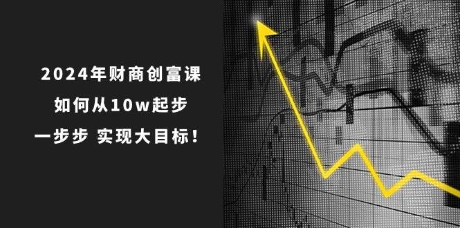2024年 财商-创富课：如何从10w起步，一步步 实现大目标！搞钱网创吧-网创项目资源站-副业项目-创业项目-搞钱项目搞钱网创吧
