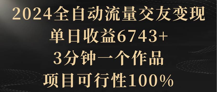 2024全自动流量交友变现，单日收益6743+，3分钟一个作品，项目可行性100%搞钱网创吧-网创项目资源站-副业项目-创业项目-搞钱项目搞钱网创吧