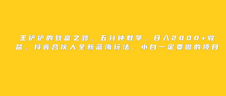 王铲铲的致富之路，日入2000+收益，五分钟教学，抖音合伙人全新蓝海玩法，小白一定要做的项目搞钱网创吧-网创项目资源站-副业项目-创业项目-搞钱项目搞钱网创吧