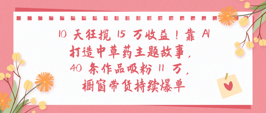 10天狂揽 15 万收益!靠 A打造中草药主题故事40 条作品吸粉11万橱窗带货持续爆单搞钱网创吧-网创项目资源站-副业项目-创业项目-搞钱项目搞钱网创吧